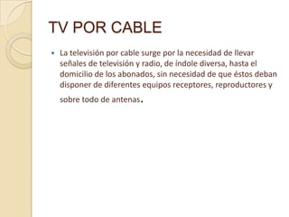 TV POR CABLE


La televisión por cable surge por la necesidad de llevar
señales de televisión y radio, de índole diversa, hasta el
domicilio de los abonados, sin necesidad de que éstos deban
disponer de diferentes equipos receptores, reproductores y
sobre todo de antenas.

 