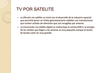 TV POR SATELITE


La difusión vía satélite se inició con el desarrollo de la industria espacial
que permitió poner en órbita geoestacionaria satélites con transductores
que emiten señales de televisión que son recogidas por antenas



La transmisión vía satélite digital se realiza bajo la norma DVB-S, la energía
de las señales que llegan a las antenas es muy pequeña aunque el ancho
de banda suele ser muy grande.

 