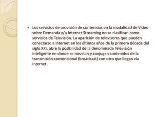    Los servicios de provisión de contenidos en la modalidad de Vídeo
    sobre Demanda y/o Internet Streaming no se clasifican como
    servicios de Televisión. La aparición de televisores que pueden
    conectarse a Internet en los últimos años de la primera década del
    siglo XXI, abre la posibilidad de la denominada Televisión
    inteligente en donde se mezclan y conjugan contenidos de la
    transmisión convencional (broadcast) con otro que llegan vía
    Internet.
 