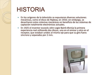HISTORIA
 En los orígenes de la televisión se expusieron diversas soluciones
  mecánicas, como el disco de Nipkow, en 1910; sin embargo, se
  desecharon estos sistemas mecánicos en beneficio de los sistemas de
  captación totalmente electrónicos actuales.
 En 1925 el inventor escocés John Logie Baird efectúa la primera
  experiencia real utilizando dos discos, uno en el emisor y otro en el
  receptor, que estaban unidos al mismo eje para que su giro fuera
  síncrono y separados por 2 mm.
 