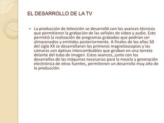 EL DESARROLLO DE LA TV

   La producción de televisión se desarrolló con los avances técnicos
    que permitieron la grabación de las señales de vídeo y audio. Esto
    permitió la realización de programas grabados que podrían ser
    almacenados y emitidos posteriormente. A finales de los años 50
    del siglo XX se desarrollaron los primeros magnetoscopios y las
    cámaras con ópticas intercambiables que giraban en una torreta
    delante del tubo de imagen. Estos avances, junto con los
    desarrollos de las máquinas necesarias para la mezcla y generación
    electrónica de otras fuentes, permitieron un desarrollo muy alto de
    la producción.
 