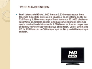 TV DE ALTA DEFINICION

   En el sistema de HD de 1.080 líneas y 1.920 muestras por línea
    tenemos 2.073.600 pixeles en la imagen y en el sistema de HD de
    720 líneas y 1.280 muestras por líneas tenemos 921.600 pixeles en
    la pantalla. En relación con los sistemas convencionales tenemos
    que la resolución del sistema de 1.080 líneas es 5 veces mayor que
    el del PAL y cinco veces y media que el del NTSC. Con el sistema de
    HD de 720 líneas es un 50% mayor que en PAL y un 66% mayor que
    en NTSC.
 