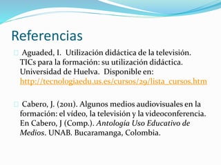 Referencias 
Aguaded, I. Utilización didáctica de la televisión. 
TICs para la formación: su utilización didáctica. 
Universidad de Huelva. Disponible en: 
http://tecnologiaedu.us.es/cursos/29/lista_cursos.htm 
Cabero, J. (2011). Algunos medios audiovisuales en la 
formación: el vídeo, la televisión y la videoconferencia. 
En Cabero, J (Comp.). Antología Uso Educativo de 
Medios. UNAB. Bucaramanga, Colombia. 
