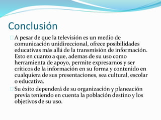 Conclusión 
A pesar de que la televisión es un medio de 
comunicación unidireccional, ofrece posibilidades 
educativas más allá de la transmisión de información. 
Esto en cuanto a que, ademas de su uso como 
herramienta de apoyo, permite expresarnos y ser 
críticos de la información en su forma y contenido en 
cualquiera de sus presentaciones, sea cultural, escolar 
o educativa. 
Su éxito dependerá de su organización y planeación 
previa teniendo en cuenta la población destino y los 
objetivos de su uso. 
 