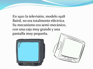 En 1920 la televisión, modelo 1928 
Baird, no era totalmente eléctrica. 
Su mecanismo era semi-mecánico, 
con una caja muy grande y una 
pantalla muy pequeña. 
 