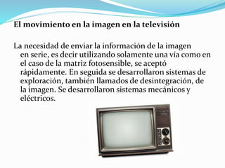 El movimiento en la imagen en la televisión 
La necesidad de enviar la información de la imagen 
en serie, es decir utilizando solamente una vía como en 
el caso de la matriz fotosensible, se aceptó 
rápidamente. En seguida se desarrollaron sistemas de 
exploración, también llamados de desintegración, de 
la imagen. Se desarrollaron sistemas mecánicos y 
eléctricos. 
 