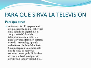 PARA QUE SIRVA LA TELEVISION 
Para que sirve 
 Actualmente . El 49 por ciento 
del país cuenta con la cobertura 
de la televisión digital. En el 
2014 la señal Colombia, 
teleantioquia , tele café, tele 
pacifico y otros también estarán 
usando la tecnología para la 
radio fusión de la señal abierta. 
Sin embargo en Colombia solo 
dos de cada 10 personas 
conocen que el 31 de diciembre 
del 2019 se hará la migración 
definitiva a la televisión digital. 
 