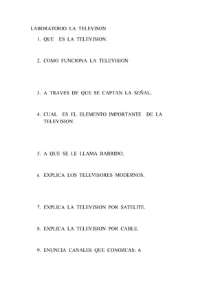 LABORATORIO LA TELEVISON

  1. QUE    ES LA TELEVISION.



  2. COMO FUNCIONA LA TELEVISION




  3. A TRAVES DE QUE SE CAPTAN LA SEÑAL.



  4. CUAL ES EL ELEMENTO IMPORTANTE        DE LA
     TELEVISION.




  5. A QUE SE LE LLAMA BARRIDO.



  6.   EXPLICA LOS TELEVISORES MODERNOS.




  7. EXPLICA LA TELEVISION POR SATELITE.



  8. EXPLICA LA TELEVISION POR CABLE.



  9. ENUNCIA CANALES QUE CONOZCAS: 6
 