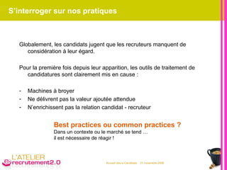 S’interroger sur nos pratiques Globalement, les candidats jugent que les recruteurs manquent de considération à leur égard. Pour la première fois depuis leur apparition, les outils de traitement de candidatures sont clairement mis en cause : Machines à broyer Ne délivrent pas la valeur ajoutée attendue N’enrichissent pas la relation candidat - recruteur Best practices ou common practices ? Dans un contexte ou le marché se tend …  il est nécessaire de réagir ! 