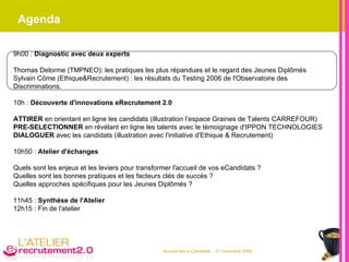 Agenda 9h00 :  Diagnostic avec deux experts Thomas Delorme (TMPNEO): les pratiques les plus répandues et le regard des Jeunes Diplômés  Sylvain Côme (Ethique&Recrutement) : les résultats du Testing 2006 de l'Observatoire des Discriminations. 10h :  Découverte d'innovations eRecrutement 2.0 ATTIRER  en orientant en ligne les candidats (illustration l’espace Graines de Talents CARREFOUR) PRE-SELECTIONNER  en révélant en ligne les talents avec le témoignage d'IPPON TECHNOLOGIES DIALOGUER  avec les candidats (illustration avec l'initiative d'Ethique & Recrutement) 10h50 :  Atelier d'échanges  Quels sont les enjeux et les leviers pour transformer l'accueil de vos eCandidats ? Quelles sont les bonnes pratiques et les facteurs clés de succès ? Quelles approches spécifiques pour les Jeunes Diplômés ? 11h45 :  Synthèse de l'Atelier  12h15 : Fin de l'atelier 
