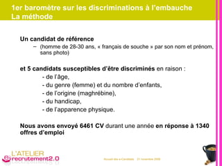 1er baromètre sur les discriminations à l’embauche La méthode Un candidat de référence (homme de 28-30 ans, « français de souche » par son nom et prénom, sans photo) et 5 candidats susceptibles d’être discriminés  en raison : - de l’âge, - du genre (femme) et du nombre d’enfants, - de l’origine (maghrébine), - du handicap, - de l’apparence physique. Nous avons envoyé 6461 CV  durant une année  en réponse à 1340 offres d’emploi 