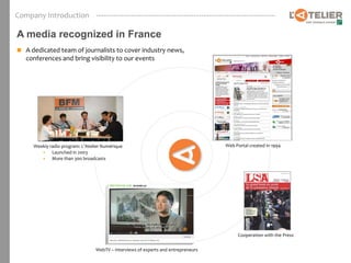Company Introduction

A media recognized in France
 A dedicated team of journalists to cover industry news,
   conferences and bring visibility to our events




     Weekly radio program: L’Atelier Numérique                                     Web Portal created in 1994
        • Launched in 2003
        • More than 300 broadcasts




                                                                                        Cooperation with the Press


                                 WebTV – Interviews of experts and entrepreneurs
 