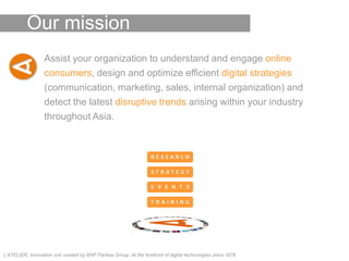Our mission
                   Assist your organization to understand and engage online
                   consumers, design and optimize efficient digital strategies
                   (communication, marketing, sales, internal organization) and
                   detect the latest disruptive trends arising within your industry
                   throughout Asia.



                                                                    RESEARCH

                                                                    STRATEGY

                                                                    E V E N T S

                                                                    TRAINING




L’ATELIER, Innovation unit created by BNP Paribas Group. At the forefront of digital technologies since 1978.
 