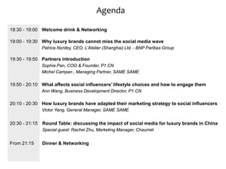 Agenda

18:30 - 19:00 Welcome drink & Networking

19:00 - 19:30 Why luxury brands cannot miss the social media wave
              Patrice Nordey, CEO, L’Atelier (Shanghai) Ltd. - BNP Paribas Group

19:30 - 19:50 Partners introduction
              Sophia Pan, COO & Founder, P1.CN
              Michel Campan , Managing Partner, SAME SAME

19:50 - 20:10 What affects social influencers’ lifestyle choices and how to engage them
              Ann Wang, Business Development Director, P1.CN

20:10 - 20:30 How luxury brands have adapted their marketing strategy to social influencers
              Victor Yang, General Manager, SAME SAME


20:30 - 21:15 Round Table: discussing the impact of social media for luxury brands in China
              Special guest: Rachel Zhu, Marketing Manager, Chaumet


From 21:15    Dinner & Networking
 