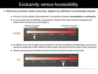 Exclusivity versus Accessibility
   While luxury brands needs exclusivity, digital is by definition an accessible channel.

         All luxury communications fall somewhere in the spectrum between accessibility and exclusivity

         Luxury brands must, by definition, be exclusive. However, their value must be recognized and
           desired even by those who cannot attain it.
                        Awareness of the brand’s                    Achievement of the brand’s
                        promise is accessible                            promise is exclusive



          FROM



         In addition to the role of digital communications in driving accessibility and awareness, some luxury
           brands are beginning to offer selective online content, services and communities to their customers
         Closed communities and selective content can drive the brand’s sense of exclusivity




               TO


                                                                      Source: Digital Strategies for Luxury Brands, Publicis
 