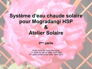 Système d’eau chaude solaire pour Mogradangi HSP & Atelier Solaire 2 ème  partie Projet mené par Fanny Perregaux 1 ère  partie de Janvier 2009 - Août 2009 2 ème  partie de Novembre 2009 - Mars 2010 