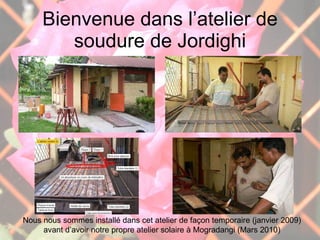 Bienvenue dans l’atelier de soudure de Jordighi Nous nous sommes installé dans cet atelier de façon temporaire (janvier 2009) avant d’avoir notre propre atelier solaire à Mogradangi (Mars 2010) 