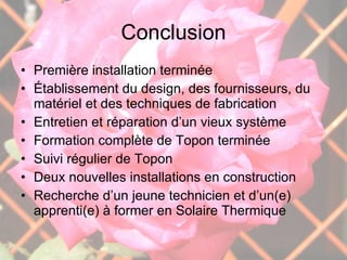 Conclusion Première installation terminée Établissement du design, des fournisseurs, du matériel et des techniques de fabrication Entretien et réparation d’un vieux système Formation complète de Topon terminée Suivi régulier de Topon Deux nouvelles installations en construction Recherche d’un jeune technicien et d’un(e) apprenti(e) à former en Solaire Thermique  