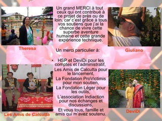 Un grand MERCI à tout ceux qui ont contribué à ce projet de près ou de loin, car c’est grâce à tous vos soutiens que j’ai la chance de vivre cette superbe aventure humaine et cette grande expérience technique. Un merci particulier à: HSP et DeviDi pour les comptes et l’administratif,  Les Amis de Calcutta pour le lancement, La Fondation ProVictimis pour mon soutien, La Fondation Léger pour les outils, L’association Indiaction pour nos échanges et discussions, Et vous tous, famille et amis qui m’avez soutenu. Les questions sont ouvertes   Theresa Les Amis de Calcutta Giuliano DeviDi 