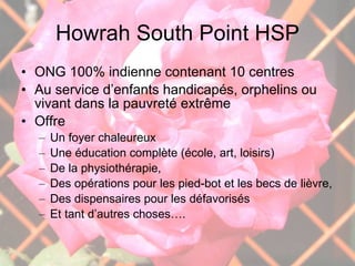 Howrah South Point HSP ONG 100% indienne contenant 10 centres Au service d’enfants handicapés, orphelins ou vivant dans la pauvreté extrême Offre  Un foyer chaleureux Une éducation complète (école, art, loisirs) De la physiothérapie,  Des opérations pour les pied-bot et les becs de lièvre,  Des dispensaires pour les défavorisés Et tant d’autres choses…. 