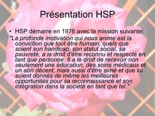 Présentation HSP HSP démarre en 1976 avec la mission suivante: "La profonde motivation qui nous anime est la conviction que tout être humain, quels que soient son handicap, son statut social, sa pauvreté, a le droit d'être reconnu et respecté en tant que personne. Il a le droit de recevoir non seulement une éducation, des soins médicaux et un abri décent, mais aussi d'être aimé et que lui soient donnés de même les meilleures opportunités pour sa reconnaissance et son intégration dans la société en tant que tel." 