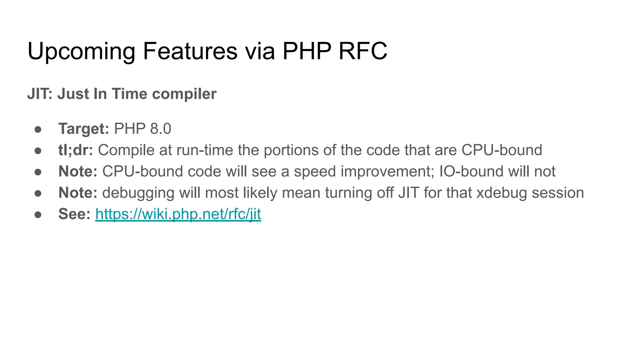 Upcoming Features via PHP RFC
JIT: Just In Time compiler
● Target: PHP 8.0
● tl;dr: Compile at run-time the portions of the code that are CPU-bound
● Note: CPU-bound code will see a speed improvement; IO-bound will not
● Note: debugging will most likely mean turning off JIT for that xdebug session
● See: https://wiki.php.net/rfc/jit
 