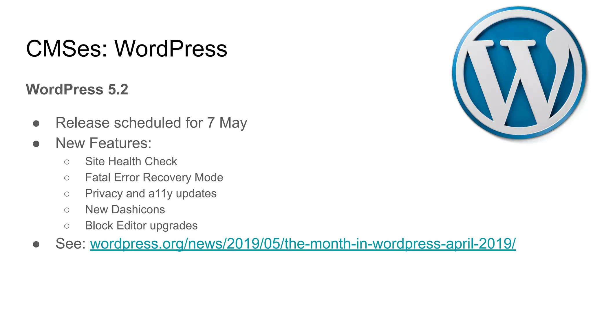 CMSes: WordPress
WordPress 5.2
● Release scheduled for 7 May
● New Features:
○ Site Health Check
○ Fatal Error Recovery Mode
○ Privacy and a11y updates
○ New Dashicons
○ Block Editor upgrades
● See: wordpress.org/news/2019/05/the-month-in-wordpress-april-2019/
 