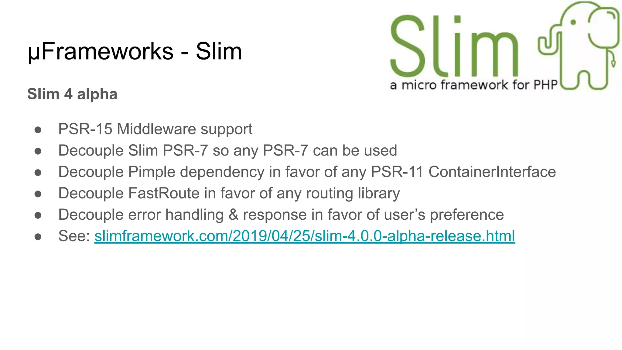 μFrameworks - Slim
Slim 4 alpha
● PSR-15 Middleware support
● Decouple Slim PSR-7 so any PSR-7 can be used
● Decouple Pimple dependency in favor of any PSR-11 ContainerInterface
● Decouple FastRoute in favor of any routing library
● Decouple error handling & response in favor of user’s preference
● See: slimframework.com/2019/04/25/slim-4.0.0-alpha-release.html
 