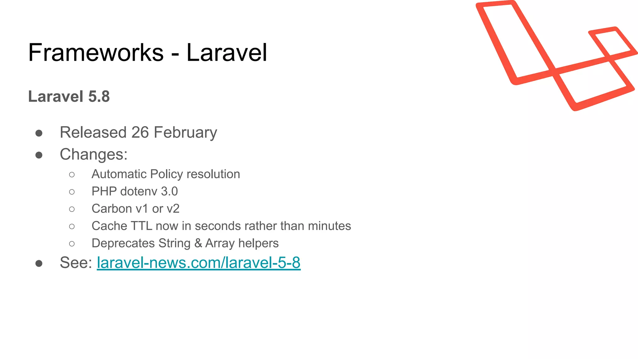 Frameworks - Laravel
Laravel 5.8
● Released 26 February
● Changes:
○ Automatic Policy resolution
○ PHP dotenv 3.0
○ Carbon v1 or v2
○ Cache TTL now in seconds rather than minutes
○ Deprecates String & Array helpers
● See: laravel-news.com/laravel-5-8
 