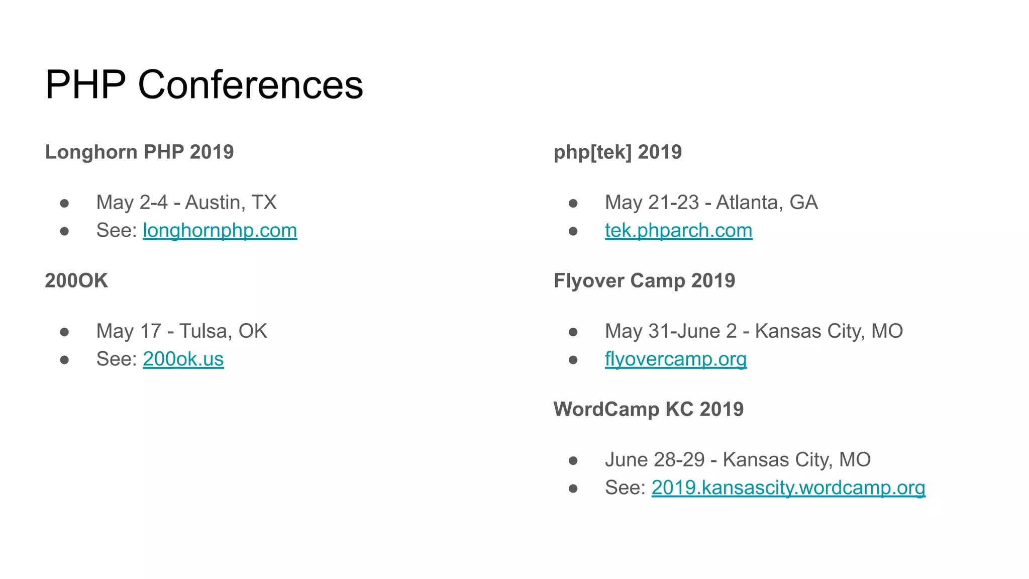 PHP Conferences
Longhorn PHP 2019
● May 2-4 - Austin, TX
● See: longhornphp.com
200OK
● May 17 - Tulsa, OK
● See: 200ok.us
php[tek] 2019
● May 21-23 - Atlanta, GA
● tek.phparch.com
Flyover Camp 2019
● May 31-June 2 - Kansas City, MO
● flyovercamp.org
WordCamp KC 2019
● June 28-29 - Kansas City, MO
● See: 2019.kansascity.wordcamp.org
 