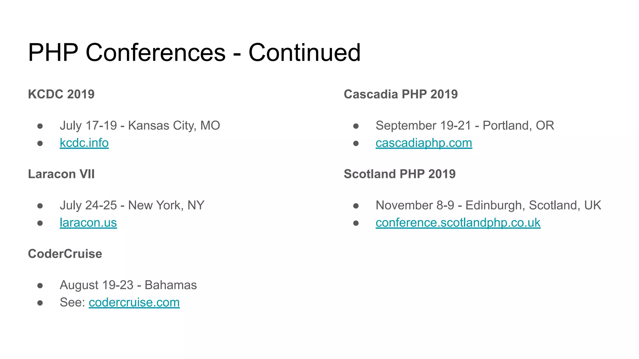 PHP Conferences - Continued
KCDC 2019
● July 17-19 - Kansas City, MO
● kcdc.info
Laracon VII
● July 24-25 - New York, NY
● laracon.us
CoderCruise
● August 19-23 - Bahamas
● See: codercruise.com
Cascadia PHP 2019
● September 19-21 - Portland, OR
● cascadiaphp.com
Scotland PHP 2019
● November 8-9 - Edinburgh, Scotland, UK
● conference.scotlandphp.co.uk
 