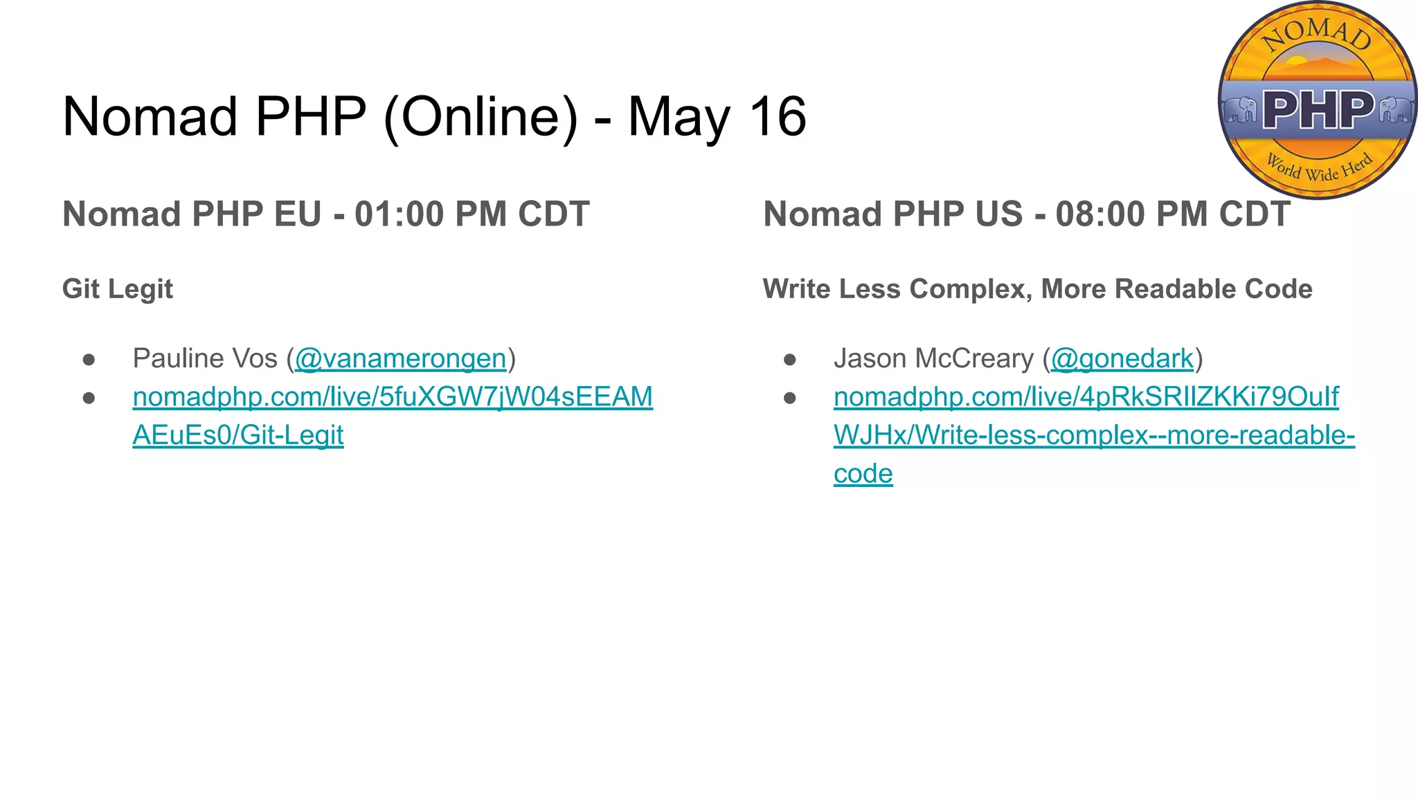 Nomad PHP (Online) - May 16
Nomad PHP EU - 01:00 PM CDT
Git Legit
● Pauline Vos (@vanamerongen)
● nomadphp.com/live/5fuXGW7jW04sEEAM
AEuEs0/Git-Legit
Nomad PHP US - 08:00 PM CDT
Write Less Complex, More Readable Code
● Jason McCreary (@gonedark)
● nomadphp.com/live/4pRkSRIlZKKi79OuIf
WJHx/Write-less-complex--more-readable-
code
 