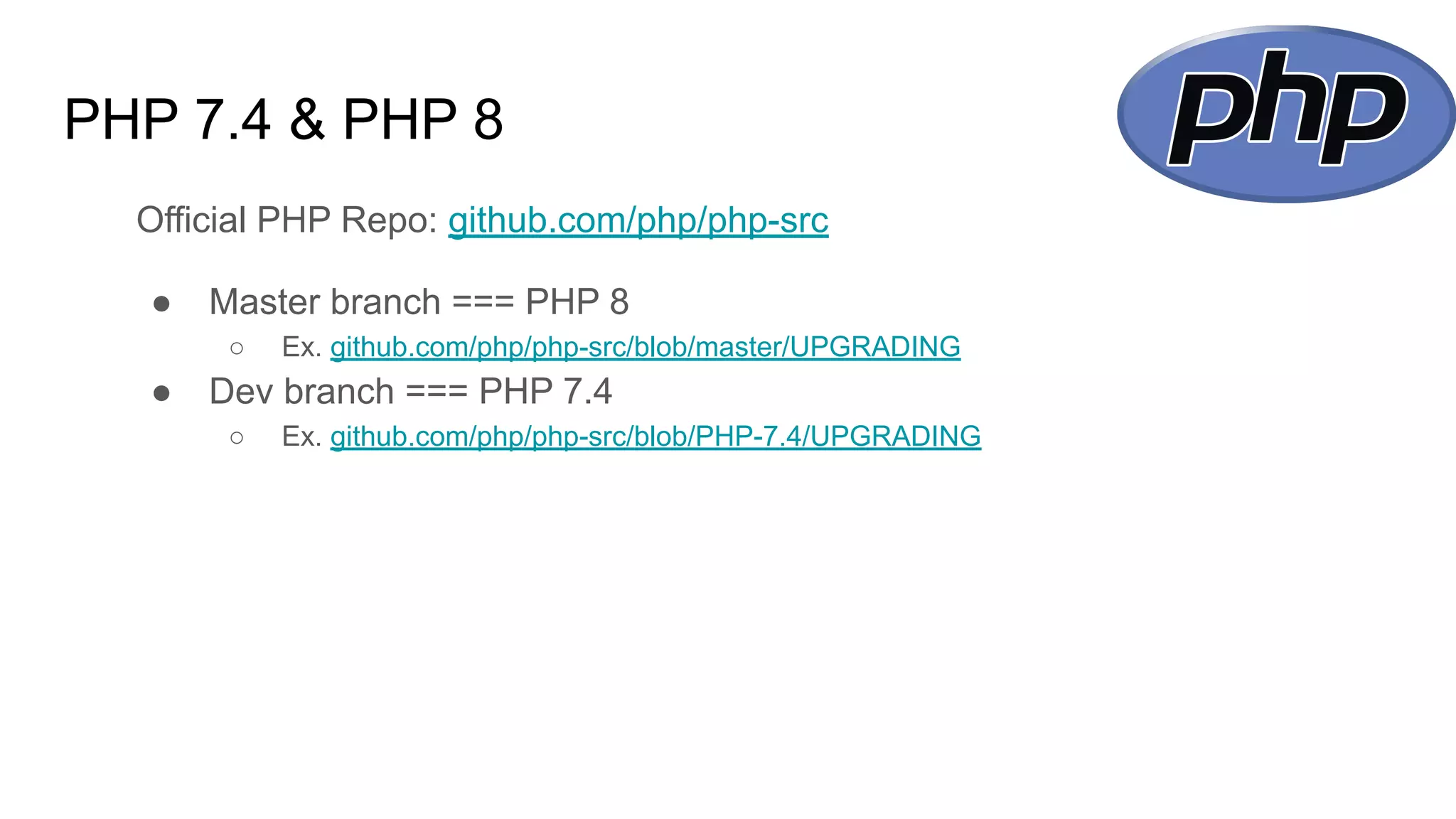 PHP 7.4 & PHP 8
Official PHP Repo: github.com/php/php-src
● Master branch === PHP 8
○ Ex. github.com/php/php-src/blob/master/UPGRADING
● Dev branch === PHP 7.4
○ Ex. github.com/php/php-src/blob/PHP-7.4/UPGRADING
 