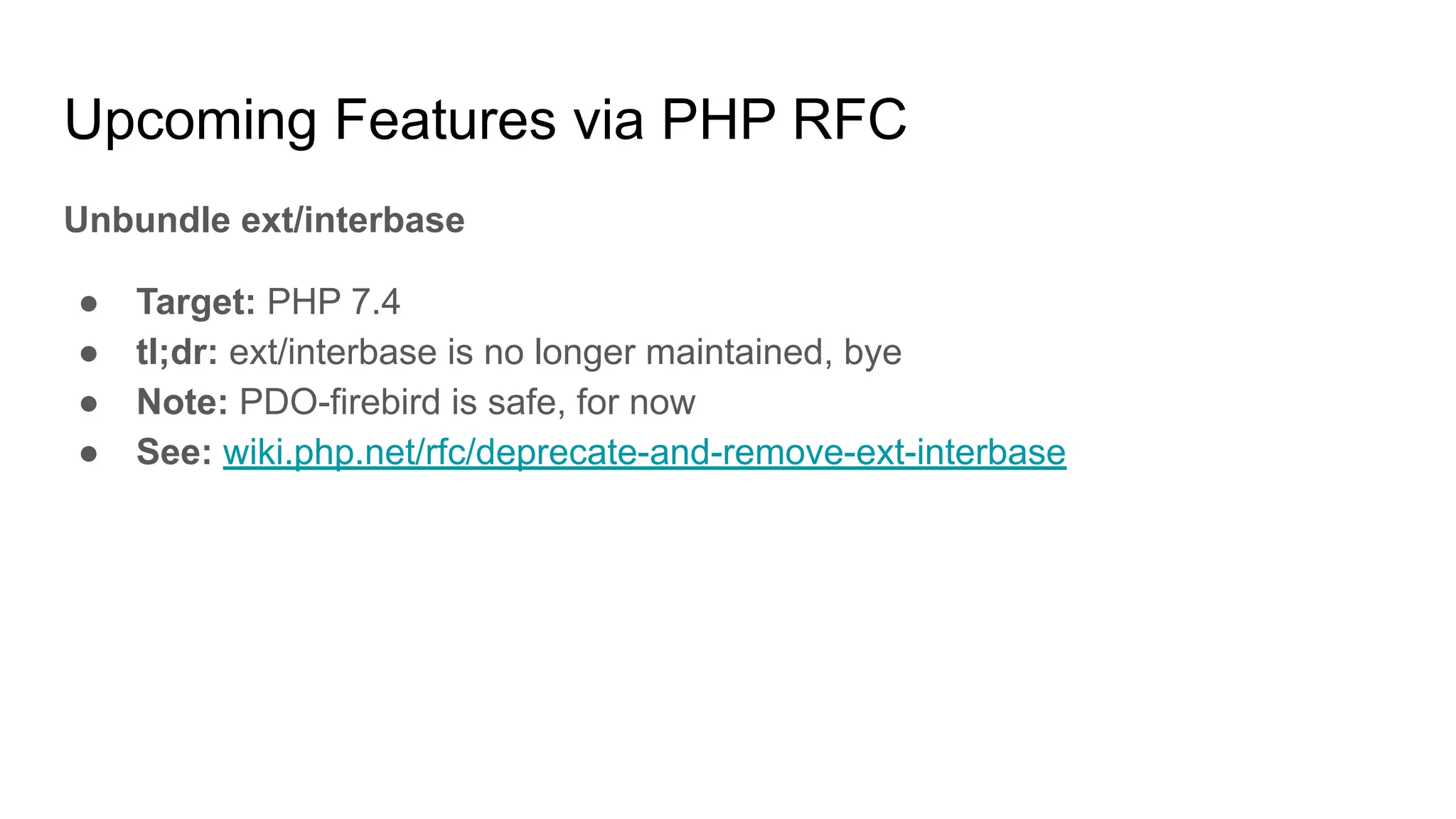 Upcoming Features via PHP RFC
Unbundle ext/interbase
● Target: PHP 7.4
● tl;dr: ext/interbase is no longer maintained, bye
● Note: PDO-firebird is safe, for now
● See: wiki.php.net/rfc/deprecate-and-remove-ext-interbase
 