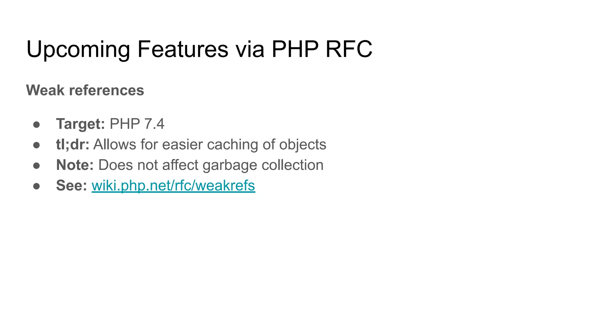 Upcoming Features via PHP RFC
Weak references
● Target: PHP 7.4
● tl;dr: Allows for easier caching of objects
● Note: Does not affect garbage collection
● See: wiki.php.net/rfc/weakrefs
 