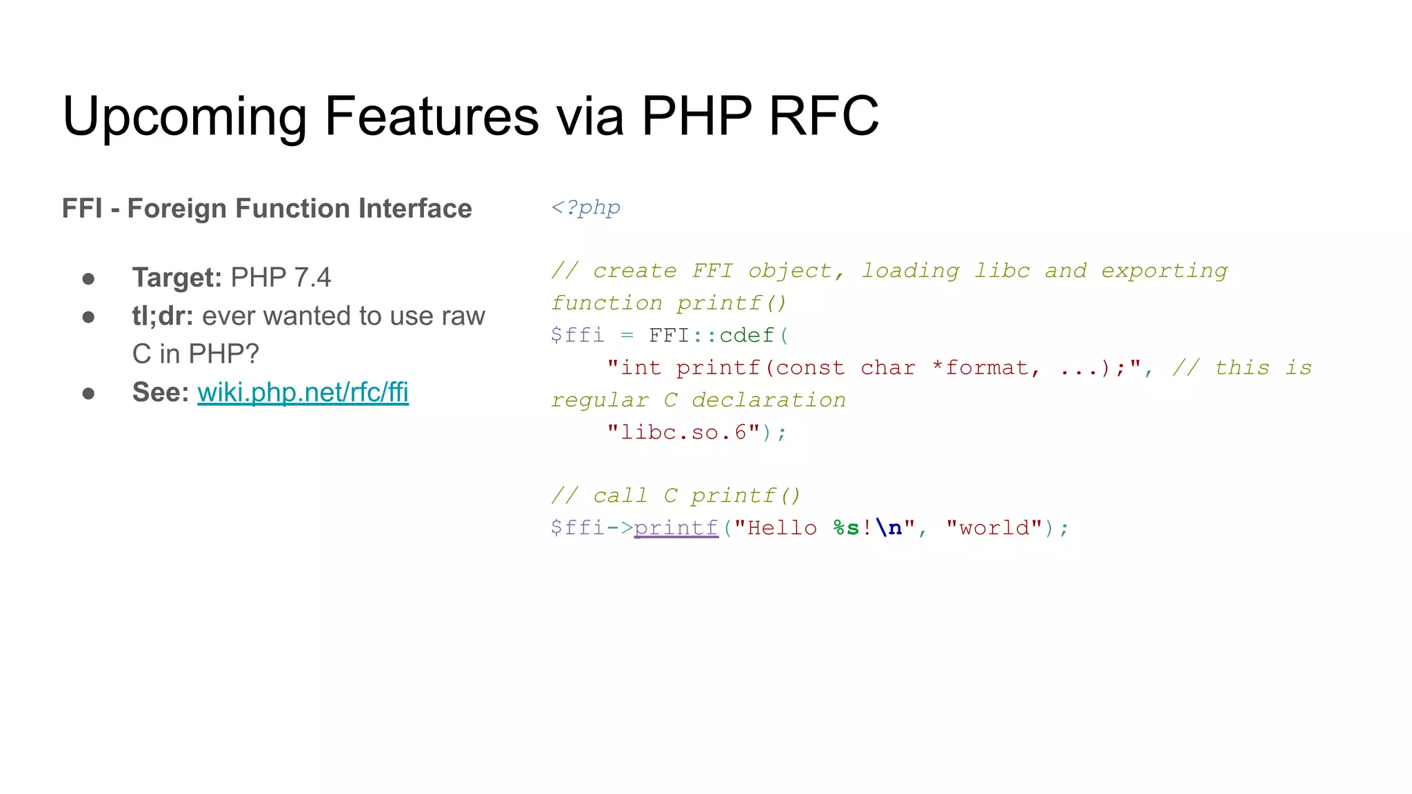 Upcoming Features via PHP RFC
FFI - Foreign Function Interface
● Target: PHP 7.4
● tl;dr: ever wanted to use raw
C in PHP?
● See: wiki.php.net/rfc/ffi
<?php
// create FFI object, loading libc and exporting
function printf()
$ffi = FFI::cdef(
"int printf(const char *format, ...);", // this is
regular C declaration
"libc.so.6");
// call C printf()
$ffi->printf("Hello %s!n", "world");
 