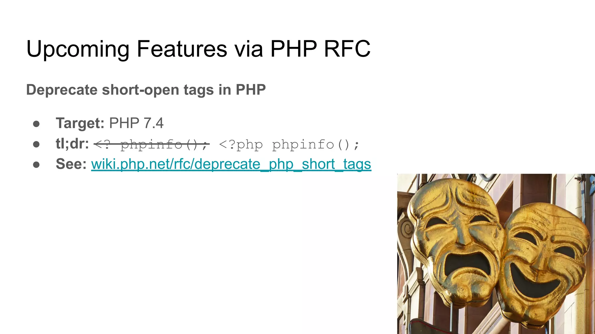 Upcoming Features via PHP RFC
Deprecate short-open tags in PHP
● Target: PHP 7.4
● tl;dr: <? phpinfo(); <?php phpinfo();
● See: wiki.php.net/rfc/deprecate_php_short_tags
 