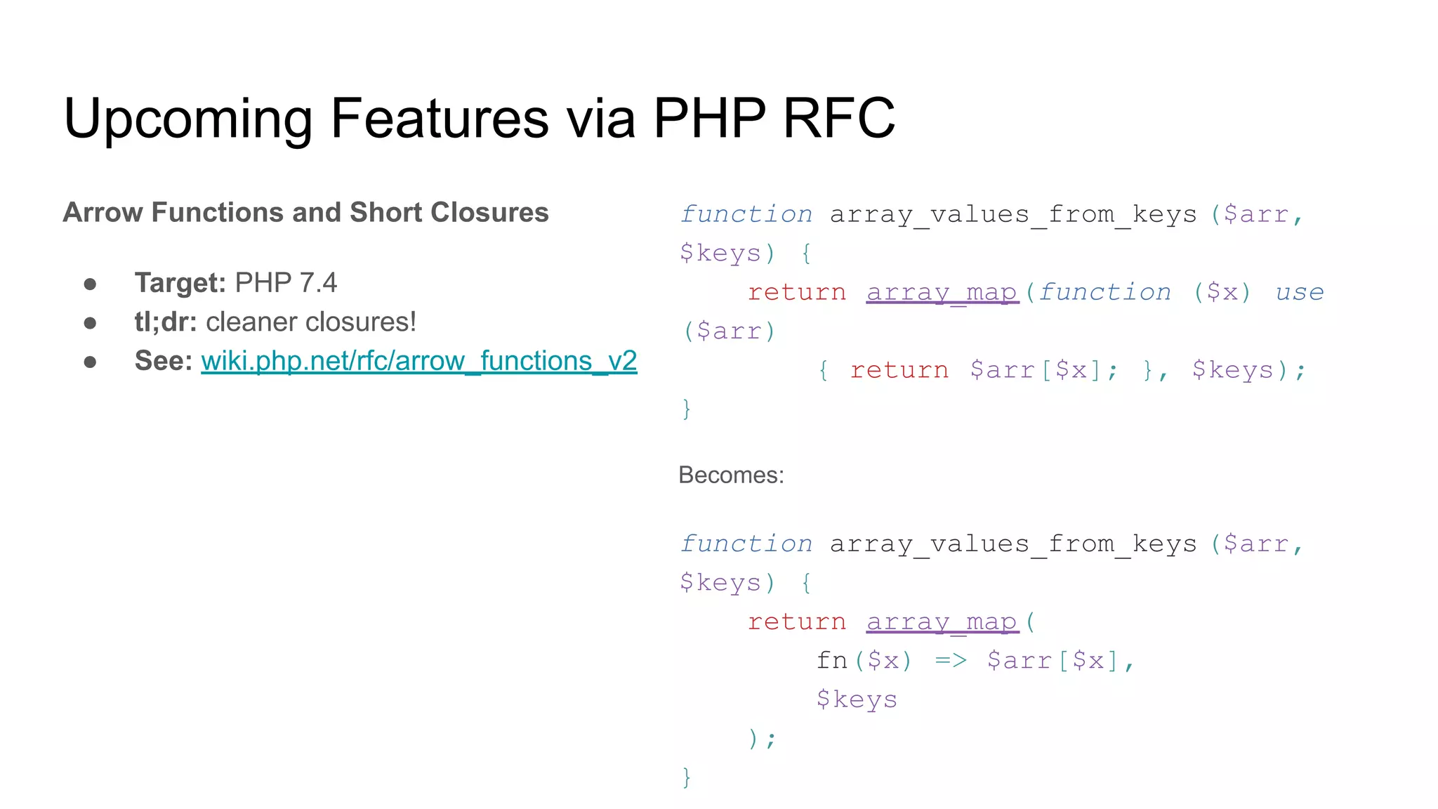 Upcoming Features via PHP RFC
Arrow Functions and Short Closures
● Target: PHP 7.4
● tl;dr: cleaner closures!
● See: wiki.php.net/rfc/arrow_functions_v2
function array_values_from_keys ($arr,
$keys) {
return array_map(function ($x) use
($arr)
{ return $arr[$x]; }, $keys);
}
Becomes:
function array_values_from_keys ($arr,
$keys) {
return array_map(
fn($x) => $arr[$x],
$keys
);
}
 