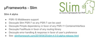 μFrameworks - Slim
Slim 4 alpha
● PSR-15 Middleware support
● Decouple Slim PSR-7 so any PSR-7 can be used
● Decouple Pimple dependency in favor of any PSR-11 ContainerInterface
● Decouple FastRoute in favor of any routing library
● Decouple error handling & response in favor of user’s preference
● See: slimframework.com/2019/04/25/slim-4.0.0-alpha-release.html
 