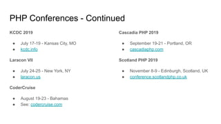 PHP Conferences - Continued
KCDC 2019
● July 17-19 - Kansas City, MO
● kcdc.info
Laracon VII
● July 24-25 - New York, NY
● laracon.us
CoderCruise
● August 19-23 - Bahamas
● See: codercruise.com
Cascadia PHP 2019
● September 19-21 - Portland, OR
● cascadiaphp.com
Scotland PHP 2019
● November 8-9 - Edinburgh, Scotland, UK
● conference.scotlandphp.co.uk
 