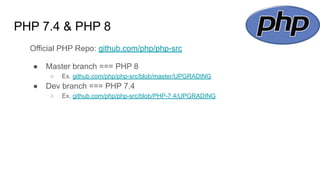 PHP 7.4 & PHP 8
Official PHP Repo: github.com/php/php-src
● Master branch === PHP 8
○ Ex. github.com/php/php-src/blob/master/UPGRADING
● Dev branch === PHP 7.4
○ Ex. github.com/php/php-src/blob/PHP-7.4/UPGRADING
 