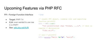 Upcoming Features via PHP RFC
FFI - Foreign Function Interface
● Target: PHP 7.4
● tl;dr: ever wanted to use raw
C in PHP?
● See: wiki.php.net/rfc/ffi
<?php
// create FFI object, loading libc and exporting
function printf()
$ffi = FFI::cdef(
"int printf(const char *format, ...);", // this is
regular C declaration
"libc.so.6");
// call C printf()
$ffi->printf("Hello %s!n", "world");
 