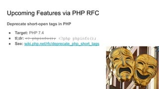 Upcoming Features via PHP RFC
Deprecate short-open tags in PHP
● Target: PHP 7.4
● tl;dr: <? phpinfo(); <?php phpinfo();
● See: wiki.php.net/rfc/deprecate_php_short_tags
 