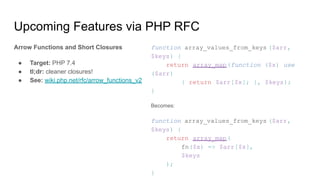 Upcoming Features via PHP RFC
Arrow Functions and Short Closures
● Target: PHP 7.4
● tl;dr: cleaner closures!
● See: wiki.php.net/rfc/arrow_functions_v2
function array_values_from_keys ($arr,
$keys) {
return array_map(function ($x) use
($arr)
{ return $arr[$x]; }, $keys);
}
Becomes:
function array_values_from_keys ($arr,
$keys) {
return array_map(
fn($x) => $arr[$x],
$keys
);
}
 