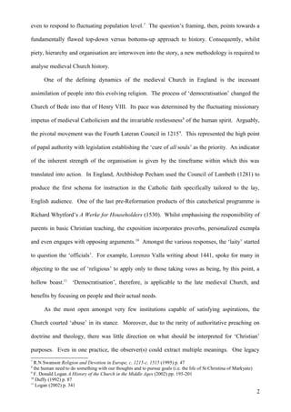 even to respond to fluctuating population level. 7 The question’s framing, then, points towards a
fundamentally flawed top-down versus bottoms-up approach to history. Consequently, whilst
piety, hierarchy and organisation are interwoven into the story, a new methodology is required to
analyse medieval Church history.
One of the defining dynamics of the medieval Church in England is the incessant
assimilation of people into this evolving religion. The process of ‘democratisation’ changed the
Church of Bede into that of Henry VIII. Its pace was determined by the fluctuating missionary
impetus of medieval Catholicism and the invariable restlessness 8 of the human spirit. Arguably,
the pivotal movement was the Fourth Lateran Council in 1215 9. This represented the high point
of papal authority with legislation establishing the ‘cure of all souls’ as the priority. An indicator
of the inherent strength of the organisation is given by the timeframe within which this was
translated into action. In England, Archbishop Pecham used the Council of Lambeth (1281) to
produce the first schema for instruction in the Catholic faith specifically tailored to the lay,
English audience. One of the last pre-Reformation products of this catechetical programme is
Richard Whytford’s A Werke for Householders (1530). Whilst emphasising the responsibility of
parents in basic Christian teaching, the exposition incorporates proverbs, personalized exempla
and even engages with opposing arguments. 10 Amongst the various responses, the ‘laity’ started
to question the ‘officials’. For example, Lorenzo Valla writing about 1441, spoke for many in
objecting to the use of ‘religious’ to apply only to those taking vows as being, by this point, a
hollow boast.11 ‘Democratisation’, therefore, is applicable to the late medieval Church, and
benefits by focusing on people and their actual needs.
As the most open amongst very few institutions capable of satisfying aspirations, the
Church courted ‘abuse’ in its stance. Moreover, due to the rarity of authoritative preaching on
doctrine and theology, there was little direction on what should be interpreted for ‘Christian’
purposes. Even in one practice, the observer(s) could extract multiple meanings. One legacy
7

R.N Swanson Religion and Devotion in Europe, c. 1215-c. 1515 (1995) p. 47
the human need to do something with our thoughts and to pursue goals (i.e. the life of St Christina of Markyate)
9
F. Donald Logan A History of the Church in the Middle Ages (2002) pp. 195-201
10
Duffy (1992) p. 87
11
Logan (2002) p. 341
8

2

 