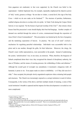 from paganism not eradicated, in fact even supported, by the Church was belief in the
supernatural. Catholic baptismal rites, for example, repeatedly emphasised the objective power
of ‘holy’ words, gestures or things: “do not dare to violate, o cursed devil, this sign of the holy
Cross + which we do now make on his forehead.” 12 The structure of parishes, furthermore,
enabled religious devotion to overlap with civic pride. In Tudor York during the Corpus Christi
festival, it was required, “for the honour of god and worship of this Citie” 13, that citizens whose
houses lined the procession’s route should display their best bed hangings. Another complex of
demand was satisfied through the notion of caritas, communicated through the exposition of
Jesus Christ’s Great Commandment14. This proscription was backed-up by the fear of purgatory
and the tantalising expectation of heaven.

In practice, “the cure of all souls” evolved a

mechanism for regulating parochial relationships. Individuals were accountable both to the
priest and to one another, through the gilds, for their behaviour. Moreover, the clergy, the
Church’s most visible representatives, were answerable to the people. Instead of undermining
the system, ‘anticlericalism’ was, in one sense, an extension. When, therefore, the burgesses of
Saltash complained about their vicar, they recognised the channel of disciplinary authority, the
dean of Windsor, and the means of exerting pressure, the withholding of tithes and oblations. 15
Although the overall goal of oversight was amendment, it inculcated a dangerous truth: all
humanity is prone to sin. Even popes made no claim to infallibility – or if they did soon let it
slide.16 Once accepted, the principle slowly engendered scepticism when evaluating both people
and structures. The Church was increasingly exposed as a corrupt institution in need of reform.
Consequently, in the variety of the above, and their multiple strands of meaning, a sense of this
social institution’s breadth is captured and the impetus for these developments is revealed as ever
more complicated.

12

Duffy (1992) pp. 280-1
source cited in Duffy (1992) p. 44
14
“Love the Lord your God with all your heart and with all your soul and with all your mind and with all your
strength. The second is this: Love your neighbour as yourself. There is no commandment greater than these.”
(Mark 12:30-31)
15
Windsor, St George’s Chapel archives, XI.K.6; R.N Swanson Catholic England (1993) p. 267
16
Swanson (1995) p. 44
13

3

 