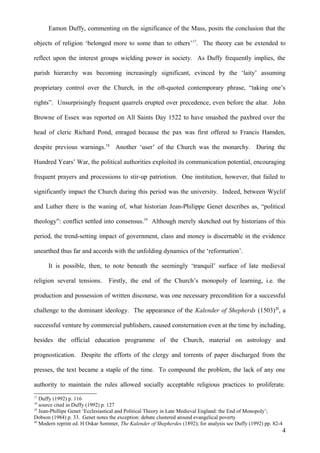 Eamon Duffy, commenting on the significance of the Mass, posits the conclusion that the
objects of religion ‘belonged more to some than to others’17. The theory can be extended to
reflect upon the interest groups wielding power in society. As Duffy frequently implies, the
parish hierarchy was becoming increasingly significant, evinced by the ‘laity’ assuming
proprietary control over the Church, in the oft-quoted contemporary phrase, “taking one’s
rights”. Unsurprisingly frequent quarrels erupted over precedence, even before the altar. John
Browne of Essex was reported on All Saints Day 1522 to have smashed the paxbred over the
head of cleric Richard Pond, enraged because the pax was first offered to Francis Hamden,
despite previous warnings.18 Another ‘user’ of the Church was the monarchy. During the
Hundred Years’ War, the political authorities exploited its communication potential, encouraging
frequent prayers and processions to stir-up patriotism. One institution, however, that failed to
significantly impact the Church during this period was the university. Indeed, between Wyclif
and Luther there is the waning of, what historian Jean-Philippe Genet describes as, “political
theology”: conflict settled into consensus.19 Although merely sketched out by historians of this
period, the trend-setting impact of government, class and money is discernable in the evidence
unearthed thus far and accords with the unfolding dynamics of the ‘reformation’.
It is possible, then, to note beneath the seemingly ‘tranquil’ surface of late medieval
religion several tensions.

Firstly, the end of the Church’s monopoly of learning, i.e. the

production and possession of written discourse, was one necessary precondition for a successful
challenge to the dominant ideology. The appearance of the Kalender of Shepherds (1503)20, a
successful venture by commercial publishers, caused consternation even at the time by including,
besides the official education programme of the Church, material on astrology and
prognostication. Despite the efforts of the clergy and torrents of paper discharged from the
presses, the text became a staple of the time. To compound the problem, the lack of any one
authority to maintain the rules allowed socially acceptable religious practices to proliferate.
17

Duffy (1992) p. 116
source cited in Duffy (1992) p. 127
19
Jean-Phillipe Genet ‘Ecclesiastical and Political Theory in Late Medieval England: the End of Monopoly’;
Dobson (1984) p. 33. Genet notes the exception: debate clustered around evangelical poverty
20
Modern reprint ed. H Oskar Sommer, The Kalender of Shepherdes (1892); for analysis see Duffy (1992) pp. 82-4
18

4

 