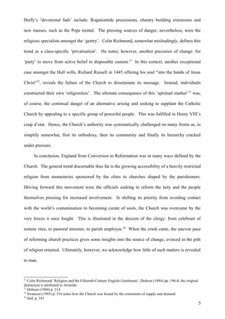 Duffy’s ‘devotional fads’ include: Rogationtide processions, chantry building extensions and
new masses, such as the Pope trental. The pressing sources of danger, nevertheless, were the
religious specialists amongst the ‘gentry’. Colin Richmond, somewhat misleadingly, defines this
trend as a class-specific ‘privatisation’. He notes, however, another precursor of change: for
‘piety’ to move from active belief to disposable custom. 21 In this context, another exceptional
case amongst the Hull wills, Richard Russell in 1445 offering his soul “into the hands of Jesus
Christ”22, reveals the failure of the Church to disseminate its message. Instead, individuals
constructed their own ‘religiosities’. The ultimate consequence of this ‘spiritual market’ 23 was,
of course, the continual danger of an alternative arising and seeking to supplant the Catholic
Church by appealing to a specific group of powerful people. This was fulfilled in Henry VIII’s
coup d’etat. Hence, the Church’s authority was systematically challenged on many fronts as, to
simplify somewhat, first its orthodoxy, then its community and finally its hierarchy cracked
under pressure.
In conclusion, England from Conversion to Reformation was in many ways defined by the
Church. The general trend discernable thus far is the growing accessibility of a heavily restricted
religion from monasteries sponsored by the elites to churches shaped by the parishioners.
Driving forward this movement were the officials seeking to reform the laity and the people
themselves pressing for increased involvement. In shifting its priority from avoiding contact
with the world’s contamination to becoming curate of souls, the Church was overcome by the
very forces it once fought. This is illustrated in the descent of the clergy: from celebrant of
remote rites, to pastoral minister, to parish employee. 24 When the crash came, the uneven pace
of reforming church practices gives some insights into the source of change, evinced in the pith
of religion retained. Ultimately, however, we acknowledge how little of such matters is revealed
to man.

21

Colin Richmond ‘Religion and the Fifteenth-Century English Gentleman’; Dobson (1984) pp. 196-8; the original
distinction is attributed to Aristotle
22
Dobson (1984) p. 214
23
Swanson (1995) p. 316 notes how the Church was bound by the constraints of supply and demand
24
ibid. p. 341

5

 