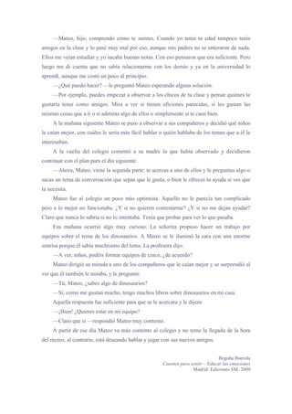 —Mateo, hijo, comprendo cómo te sientes. Cuando yo tenía tu edad tampoco tenía
amigos en la clase y lo pasé muy mal por eso, aunque mis padres no se enteraron de nada.
Ellos me veían estudiar y yo sacaba buenas notas. Con eso pensaron que era suficiente. Pero
luego me di cuenta que no sabía relacionarme con los demás y ya en la universidad lo
aprendí, aunque me costó un poco al principio.
     —¿Qué puedo hacer? —le preguntó Mateo esperando alguna solución.
     —Por ejemplo, puedes empezar a observar a los chicos de tu clase y pensar quiénes te
gustaría tener como amigos. Mira a ver si tienen aficiones parecidas, si les gustan las
mismas cosas que a ti o si admiras algo de ellos o simplemente si te caen bien.
     A la mañana siguiente Mateo se puso a observar a sus compañeros y decidió qué niños
le caían mejor, con cuáles le sería más fácil hablar o quién hablaba de los temas que a él le
interesaban.
     A la vuelta del colegio comentó a su madre lo que había observado y decidieron
continuar con el plan para el día siguiente.
     —Ahora, Mateo, viene la segunda parte: te acercas a uno de ellos y le preguntas algo o
sacas un tema de conversación que sepas que le gusta, o bien le ofreces tu ayuda si ves que
la necesita.
     Mateo fue al colegio un poco más optimista. Aquello no le parecía tan complicado
pero a lo mejor no funcionaba. ¿Y si no quieren contestarme? ¿Y si no me dejan ayudar?
Claro que nunca lo sabría si no lo intentaba. Tenía que probar para ver lo que pasaba.
     Esa mañana ocurrió algo muy curioso. La señorita propuso hacer un trabajo por
equipos sobre el tema de los dinosaurios. A Mateo se le iluminó la cara con una enorme
sonrisa porque él sabía muchísimo del tema. La profesora dijo:
     —A ver, niños, podéis formar equipos de cinco, ¿de acuerdo?
     Mateo dirigió su mirada a uno de los compañeros que le caían mejor y se sorprendió al
ver que él también le miraba, y le preguntó:
     —Tú, Mateo, ¿sabes algo de dinosaurios?
     —Sí, como me gustan mucho, tengo muchos libros sobre dinosaurios en mi casa.
     Aquella respuesta fue suficiente para que se le acercara y le dijera:
     —¡Bien! ¿Quieres estar en mi equipo?
     —Claro que sí —respondió Mateo muy contento.
     A partir de ese día Mateo va más contento al colegio y no teme la llegada de la hora
del recreo, al contrario, está deseando hablar y jugar con sus nuevos amigos.


                                                                                  Begoña Ibarrola
                                                       Cuentos para sentir – Educar las emociones
                                                                     Madrid: Ediciones SM, 2009
 