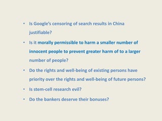 • Is Google’s censoring of search results in China
   justifiable?

• Is it morally permissible to harm a smaller number of
   innocent people to prevent greater harm of to a larger
   number of people?

• Do the rights and well-being of existing persons have
   priority over the rights and well-being of future persons?

• Is stem-cell research evil?

• Do the bankers deserve their bonuses?
 